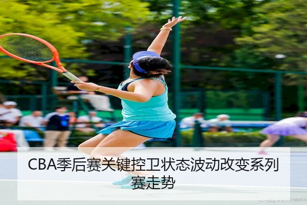 CBA季后赛关键控卫状态波动改变系列赛走势 - Wendingofficial